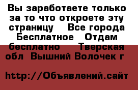 Вы заработаете только за то что откроете эту страницу. - Все города Бесплатное » Отдам бесплатно   . Тверская обл.,Вышний Волочек г.